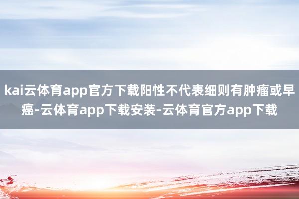 kai云体育app官方下载阳性不代表细则有肿瘤或早癌-云体育app下载安装-云体育官方app下载