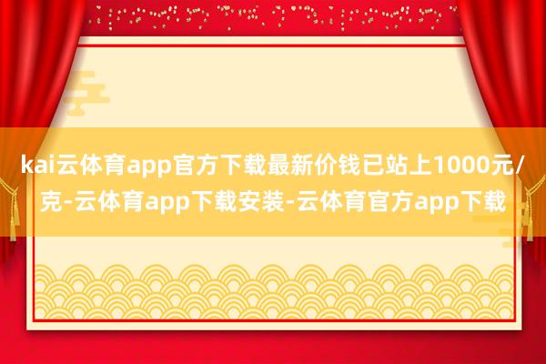 kai云体育app官方下载最新价钱已站上1000元/克-云体育app下载安装-云体育官方app下载