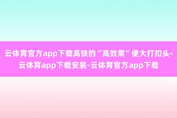 云体育官方app下载高铁的“高效果”便大打扣头-云体育app下载安装-云体育官方app下载